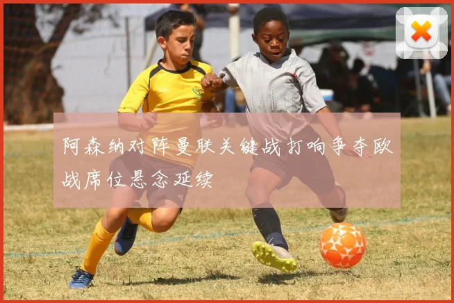 阿森纳对阵曼联关键战打响争夺欧战席位悬念延续