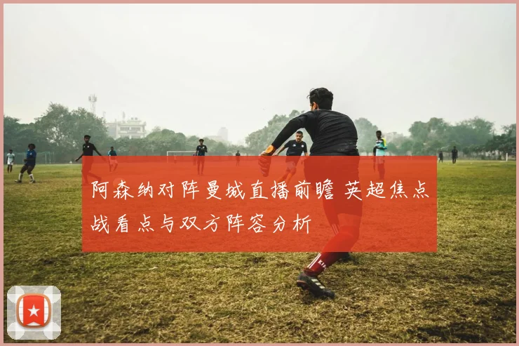 阿森纳对阵曼城直播前瞻 英超焦点战看点与双方阵容分析