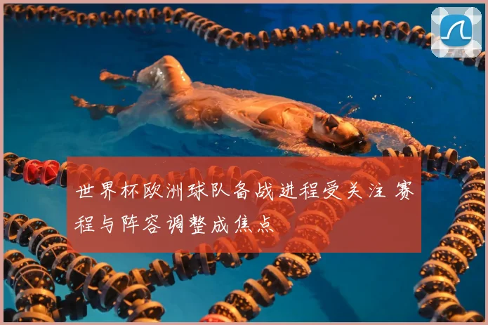 世界杯欧洲球队备战进程受关注 赛程与阵容调整成焦点