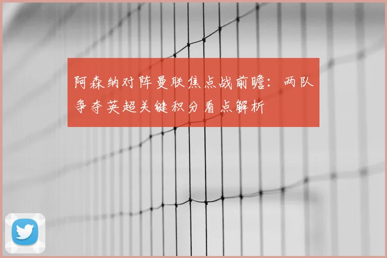 阿森纳对阵曼联焦点战前瞻：两队争夺英超关键积分看点解析