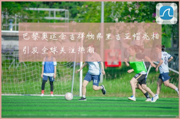 巴黎奥运会吉祥物弗里吉亚帽亮相引发全球关注热潮
