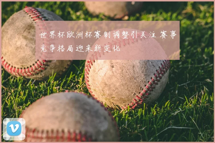 世界杯欧洲杯赛制调整引关注 赛事竞争格局迎来新变化