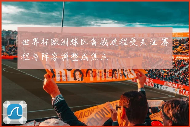 世界杯欧洲球队备战进程受关注 赛程与阵容调整成焦点