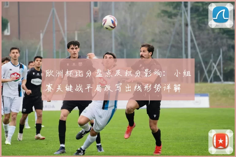 欧洲杯比分盘点及积分影响：小组赛关键战平局改写出线形势详解
