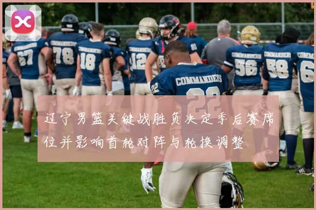 辽宁男篮关键战胜负决定季后赛席位并影响首轮对阵与轮换调整