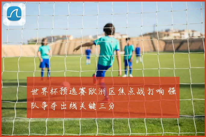 世界杯预选赛欧洲区焦点战打响 强队争夺出线关键三分