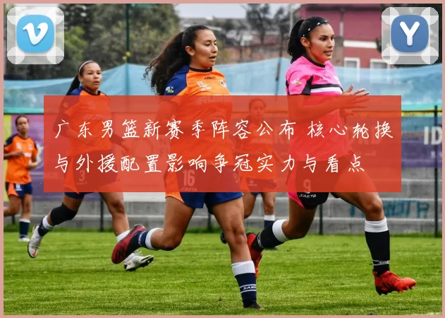 广东男篮新赛季阵容公布 核心轮换与外援配置影响争冠实力与看点