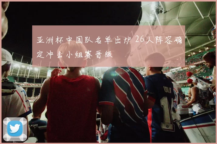 亚洲杯中国队名单出炉 26人阵容确定冲击小组赛晋级