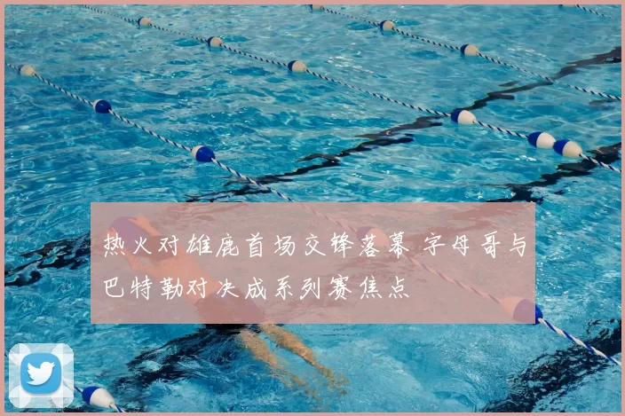 热火对雄鹿首场交锋落幕 字母哥与巴特勒对决成系列赛焦点