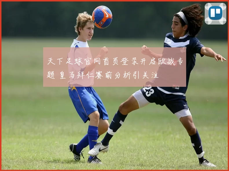 天下足球官网首页登录开启欧战专题 皇马拜仁赛前分析引关注