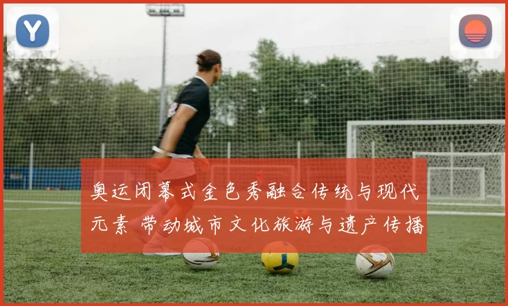 奥运闭幕式金色秀融合传统与现代元素 带动城市文化旅游与遗产传播