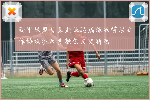 西甲联盟与某企业达成球衣赞助合作协议涉及金额创历史新高