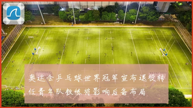 奥运会乒乓球世界冠军宣布退役转任青年队教练将影响后备布局