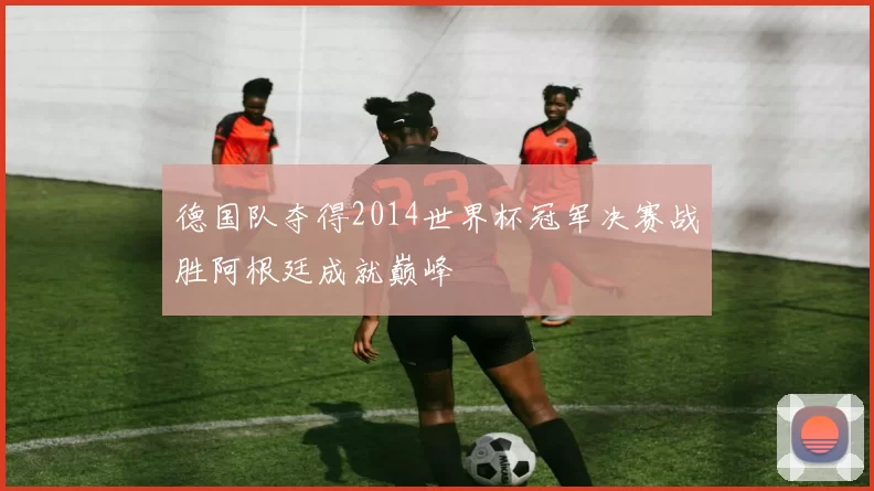 德国队夺得2014世界杯冠军决赛战胜阿根廷成就巅峰