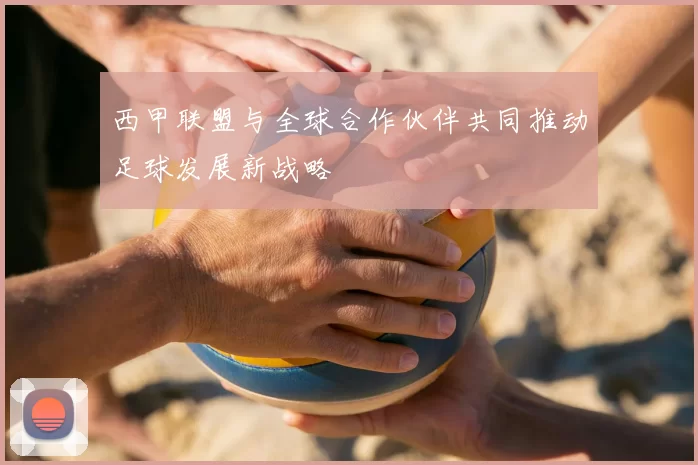 西甲联盟与全球合作伙伴共同推动足球发展新战略