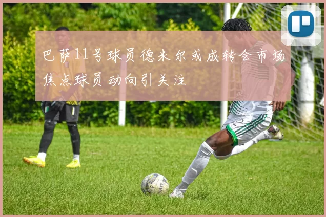 巴萨11号球员德米尔或成转会市场焦点球员动向引关注