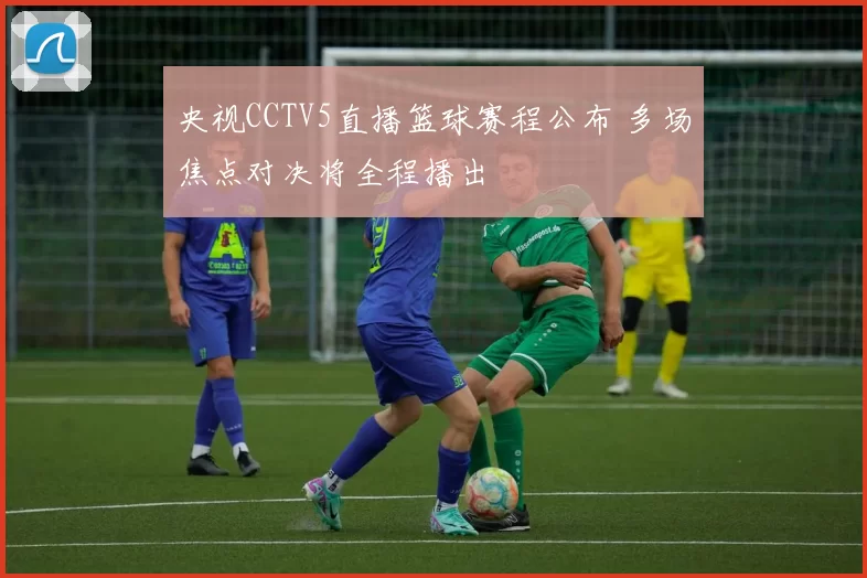 央视CCTV5直播篮球赛程公布 多场焦点对决将全程播出