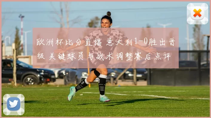 欧洲杯比分直播 意大利1-0胜出晋级 关键球员与战术调整赛后点评