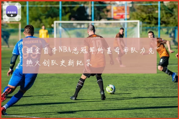 掘金首夺NBA总冠军约基奇率队力克热火创队史新纪录