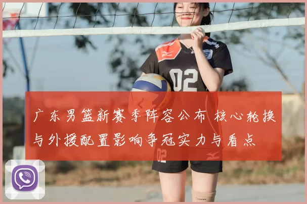 广东男篮新赛季阵容公布 核心轮换与外援配置影响争冠实力与看点