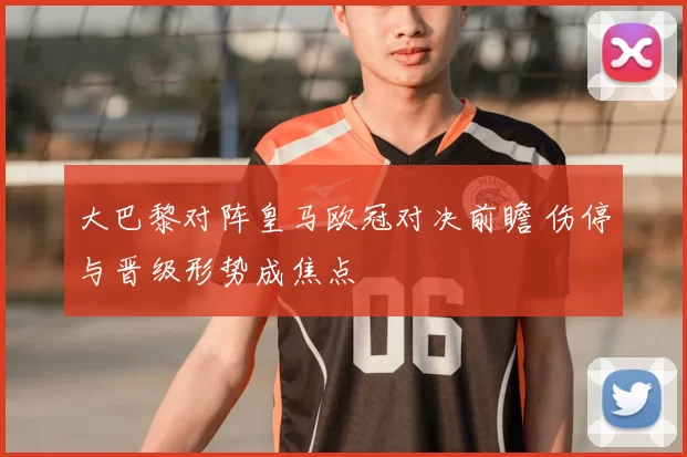 大巴黎对阵皇马欧冠对决前瞻 伤停与晋级形势成焦点