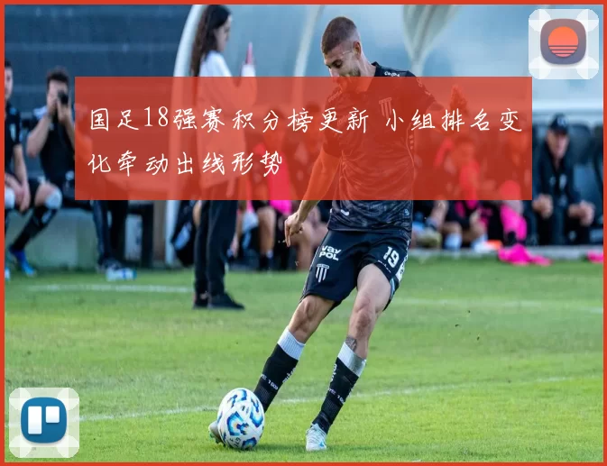 国足18强赛积分榜更新 小组排名变化牵动出线形势