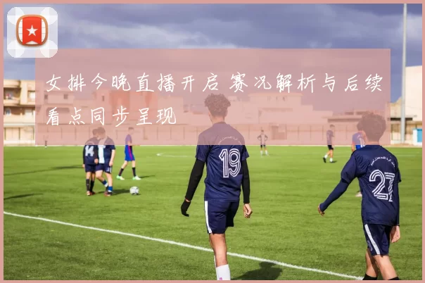 女排今晚直播开启 赛况解析与后续看点同步呈现