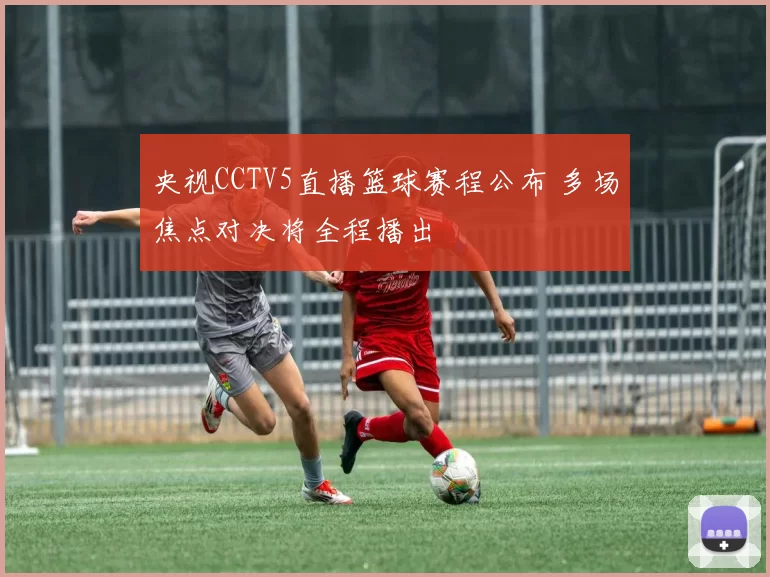 央视CCTV5直播篮球赛程公布 多场焦点对决将全程播出