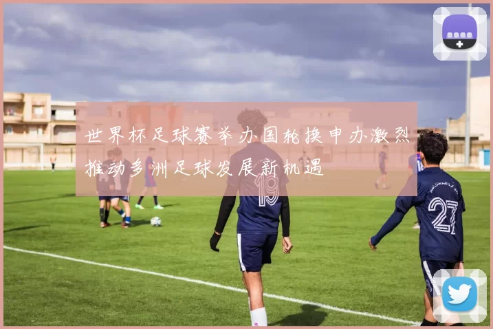 世界杯足球赛举办国轮换申办激烈推动多洲足球发展新机遇