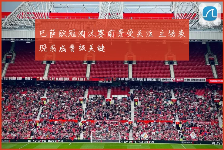 巴萨欧冠淘汰赛前景受关注 主场表现或成晋级关键