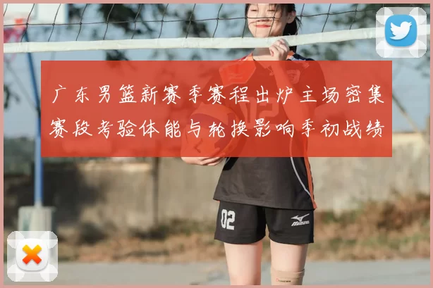 广东男篮新赛季赛程出炉主场密集赛段考验体能与轮换影响季初战绩