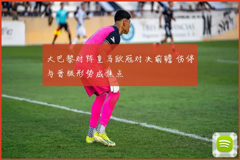 大巴黎对阵皇马欧冠对决前瞻 伤停与晋级形势成焦点