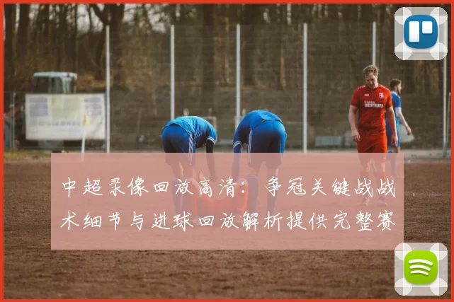 中超录像回放高清:争冠关键战战术细节与进球回放解析提供完整赛后信息