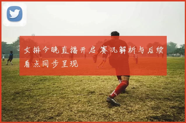 女排今晚直播开启 赛况解析与后续看点同步呈现