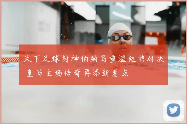 天下足球封神伯纳乌重温经典对决 皇马主场传奇再添新看点