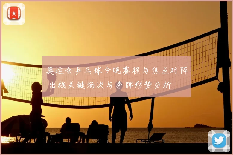 奥运会乒乓球今晚赛程与焦点对阵 出线关键场次与夺牌形势分析