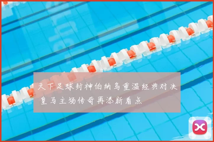 天下足球封神伯纳乌重温经典对决 皇马主场传奇再添新看点